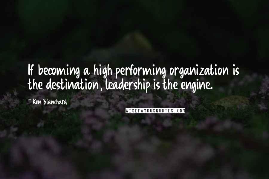 Ken Blanchard Quotes: If becoming a high performing organization is the destination, leadership is the engine.