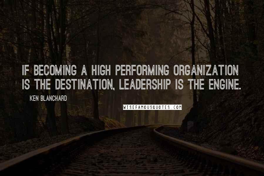 Ken Blanchard Quotes: If becoming a high performing organization is the destination, leadership is the engine.