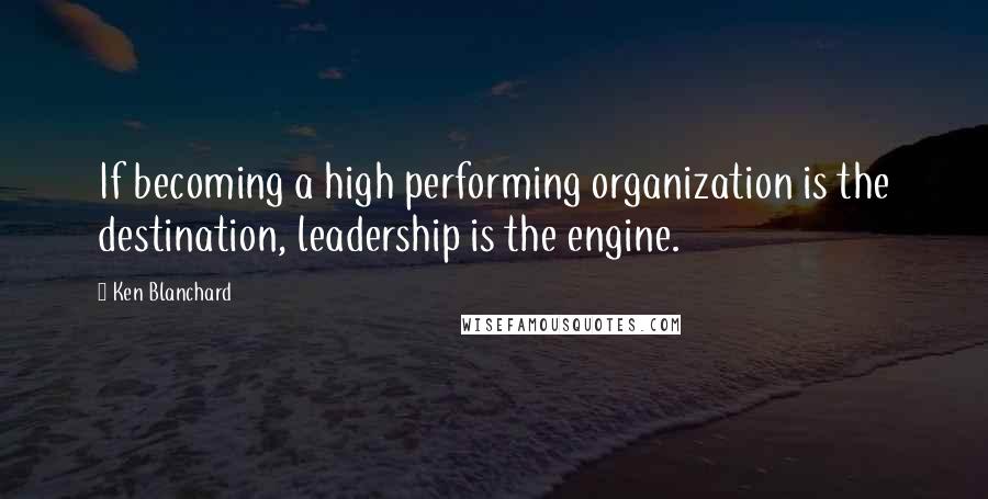 Ken Blanchard Quotes: If becoming a high performing organization is the destination, leadership is the engine.