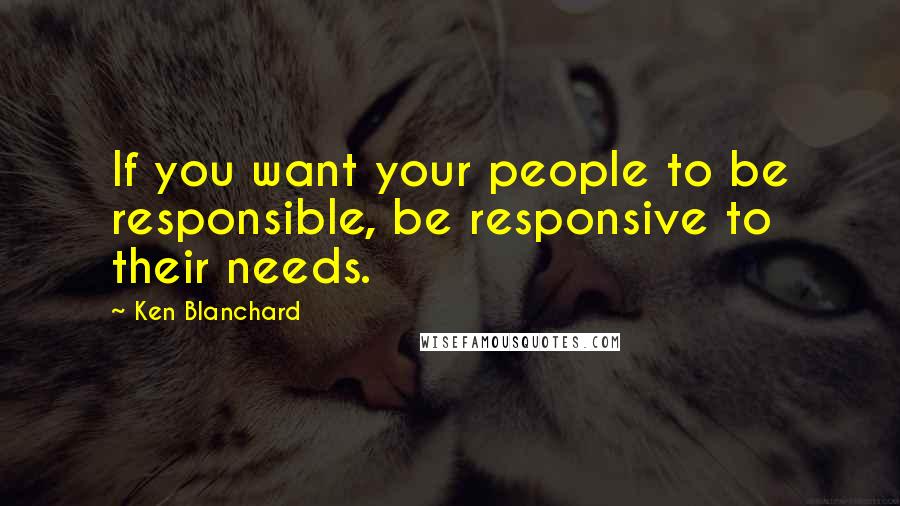 Ken Blanchard Quotes: If you want your people to be responsible, be responsive to their needs.