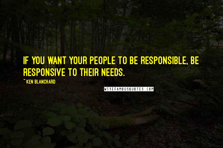 Ken Blanchard Quotes: If you want your people to be responsible, be responsive to their needs.