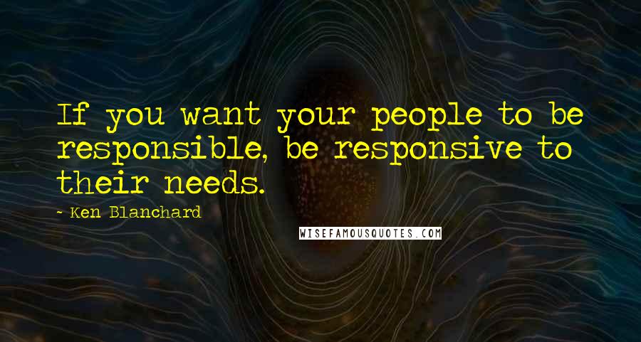 Ken Blanchard Quotes: If you want your people to be responsible, be responsive to their needs.