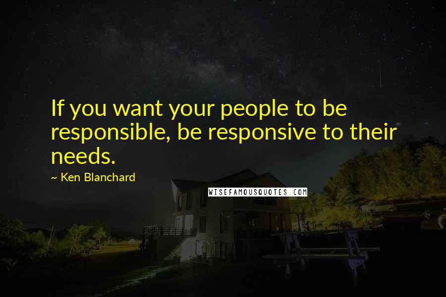 Ken Blanchard Quotes: If you want your people to be responsible, be responsive to their needs.