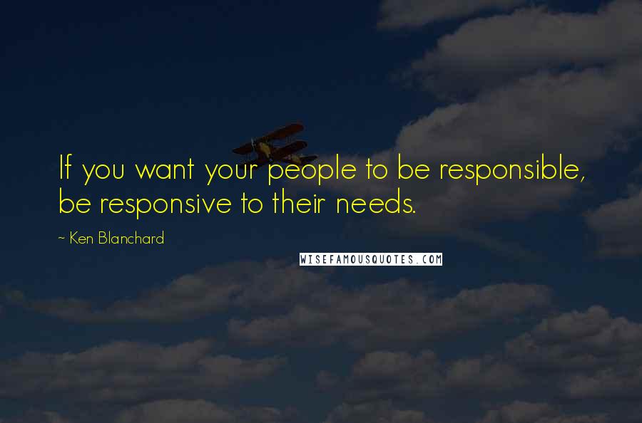 Ken Blanchard Quotes: If you want your people to be responsible, be responsive to their needs.