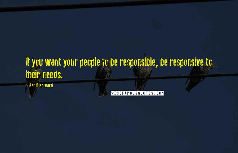 Ken Blanchard Quotes: If you want your people to be responsible, be responsive to their needs.