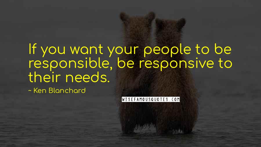Ken Blanchard Quotes: If you want your people to be responsible, be responsive to their needs.