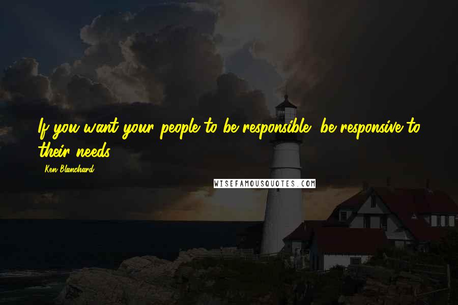 Ken Blanchard Quotes: If you want your people to be responsible, be responsive to their needs.