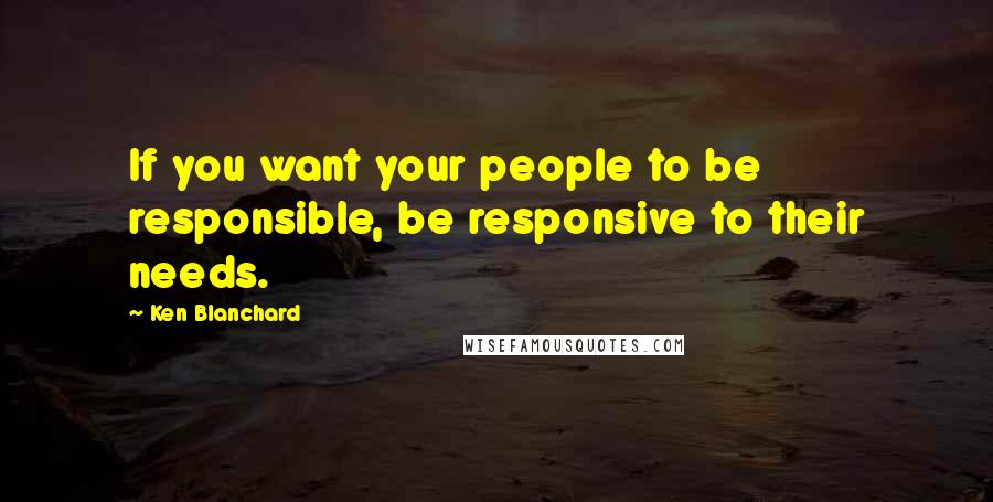 Ken Blanchard Quotes: If you want your people to be responsible, be responsive to their needs.