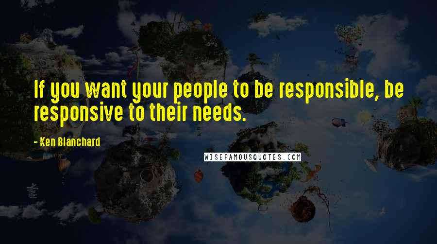 Ken Blanchard Quotes: If you want your people to be responsible, be responsive to their needs.