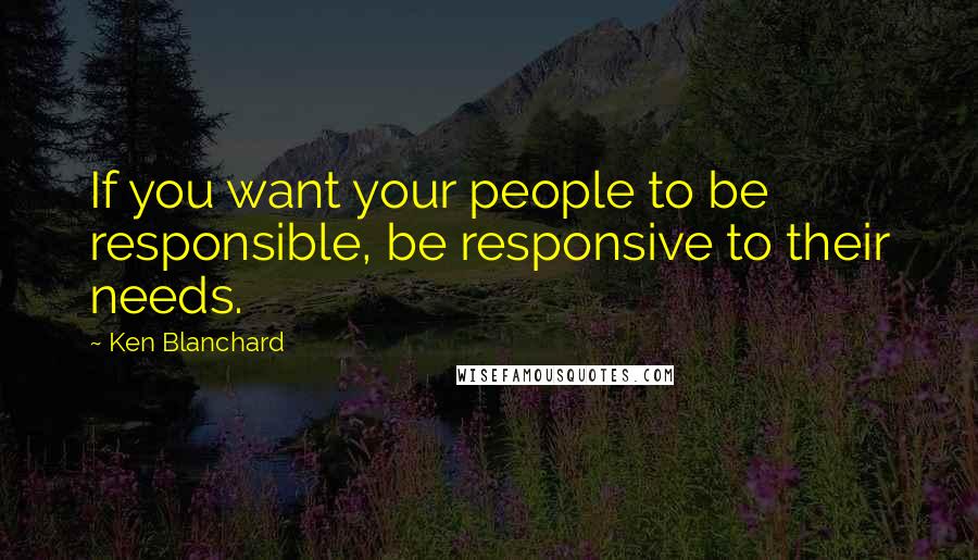 Ken Blanchard Quotes: If you want your people to be responsible, be responsive to their needs.