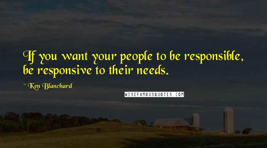 Ken Blanchard Quotes: If you want your people to be responsible, be responsive to their needs.