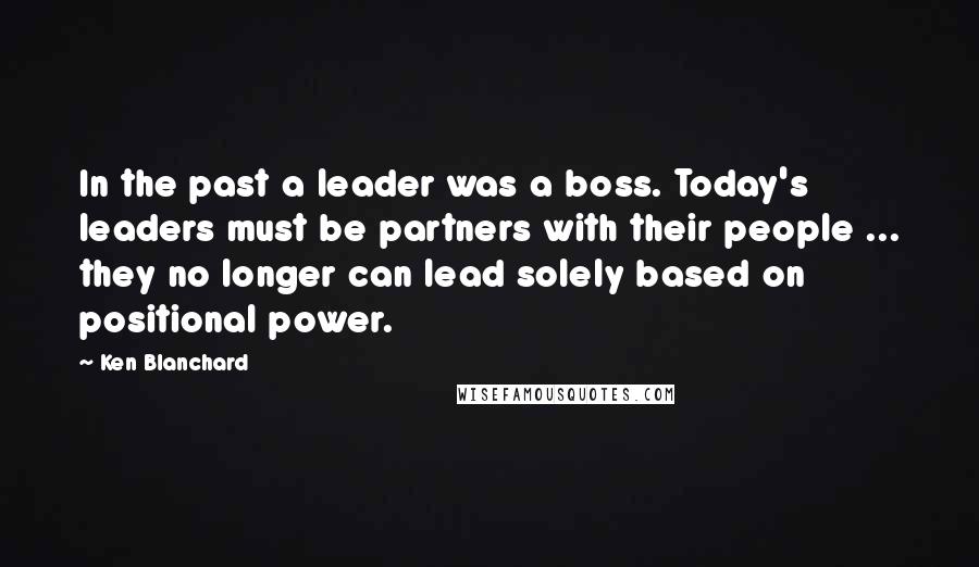 Ken Blanchard Quotes: In the past a leader was a boss. Today's leaders must be partners with their people ... they no longer can lead solely based on positional power.