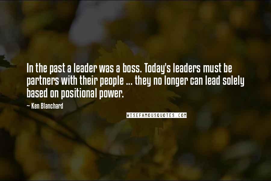 Ken Blanchard Quotes: In the past a leader was a boss. Today's leaders must be partners with their people ... they no longer can lead solely based on positional power.