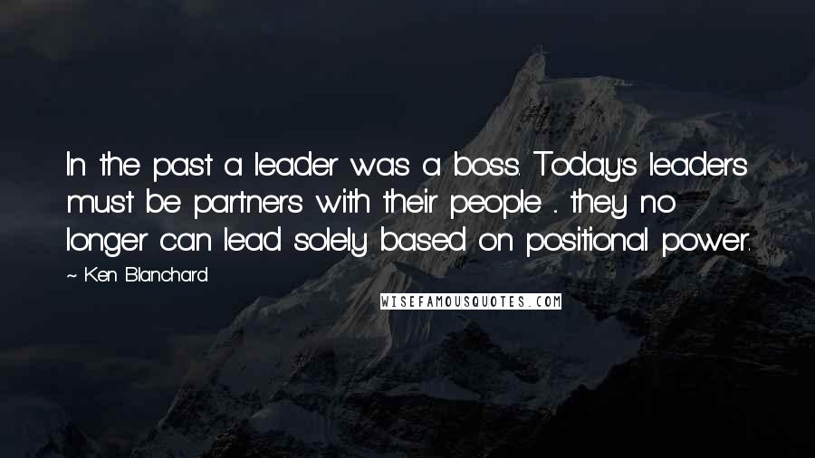 Ken Blanchard Quotes: In the past a leader was a boss. Today's leaders must be partners with their people ... they no longer can lead solely based on positional power.