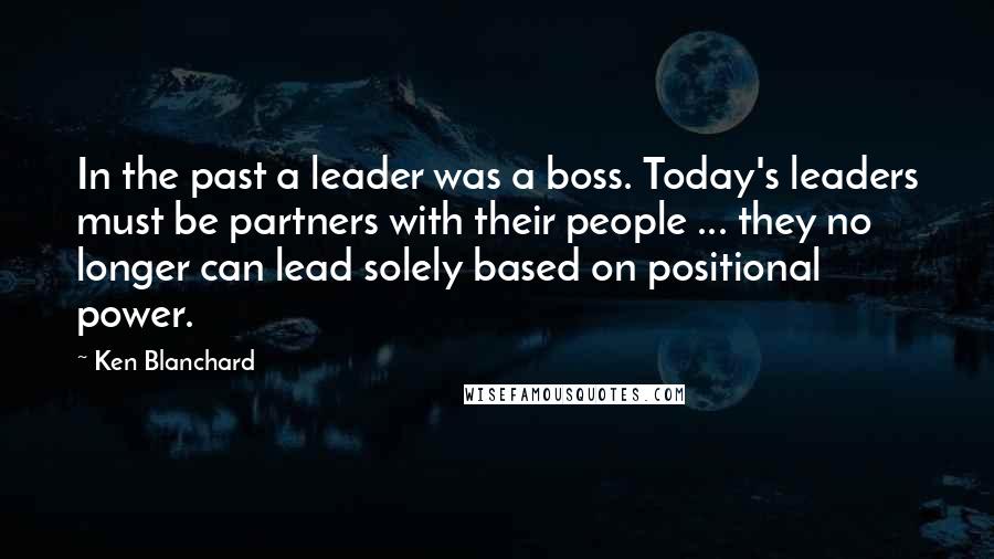 Ken Blanchard Quotes: In the past a leader was a boss. Today's leaders must be partners with their people ... they no longer can lead solely based on positional power.