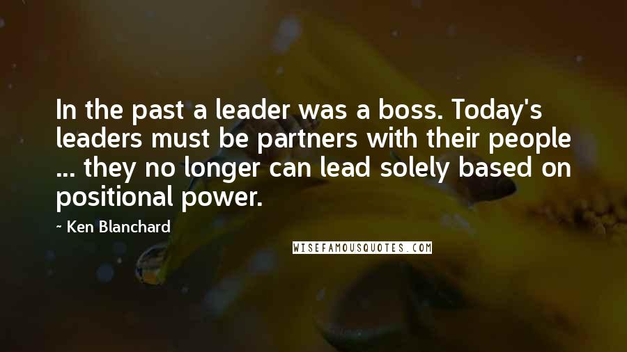 Ken Blanchard Quotes: In the past a leader was a boss. Today's leaders must be partners with their people ... they no longer can lead solely based on positional power.