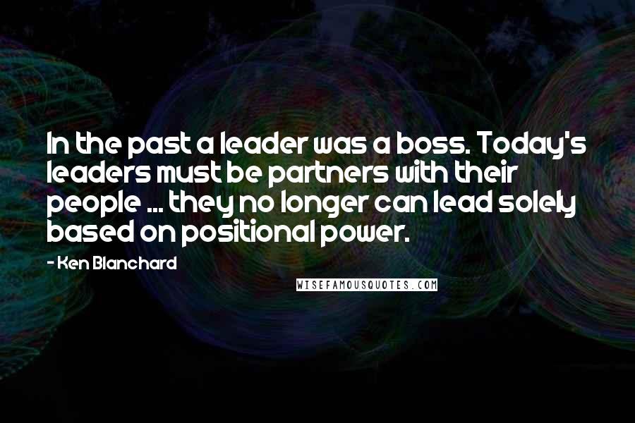 Ken Blanchard Quotes: In the past a leader was a boss. Today's leaders must be partners with their people ... they no longer can lead solely based on positional power.