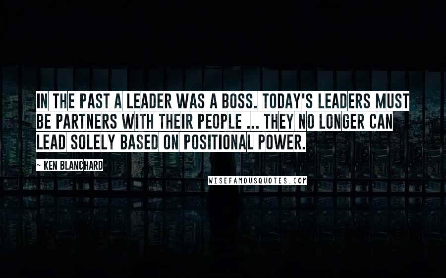 Ken Blanchard Quotes: In the past a leader was a boss. Today's leaders must be partners with their people ... they no longer can lead solely based on positional power.