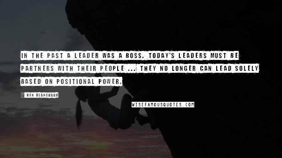 Ken Blanchard Quotes: In the past a leader was a boss. Today's leaders must be partners with their people ... they no longer can lead solely based on positional power.