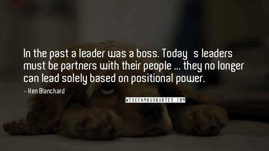 Ken Blanchard Quotes: In the past a leader was a boss. Today's leaders must be partners with their people ... they no longer can lead solely based on positional power.