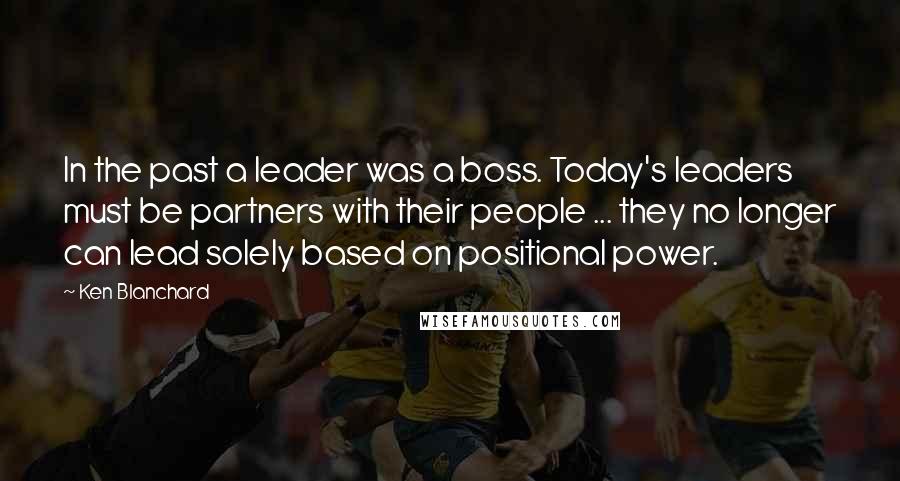 Ken Blanchard Quotes: In the past a leader was a boss. Today's leaders must be partners with their people ... they no longer can lead solely based on positional power.