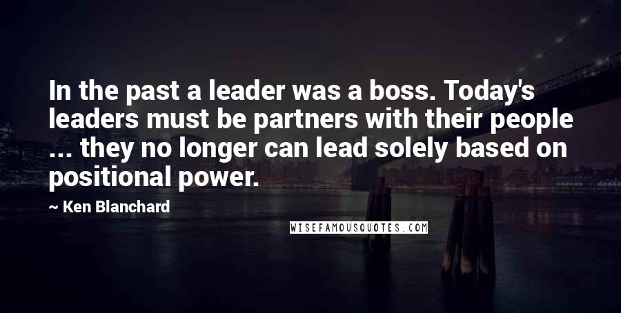 Ken Blanchard Quotes: In the past a leader was a boss. Today's leaders must be partners with their people ... they no longer can lead solely based on positional power.