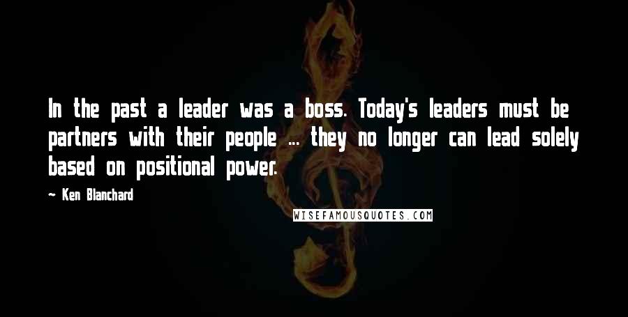 Ken Blanchard Quotes: In the past a leader was a boss. Today's leaders must be partners with their people ... they no longer can lead solely based on positional power.