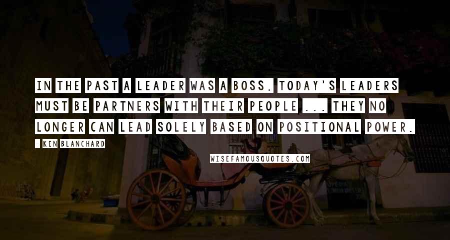 Ken Blanchard Quotes: In the past a leader was a boss. Today's leaders must be partners with their people ... they no longer can lead solely based on positional power.