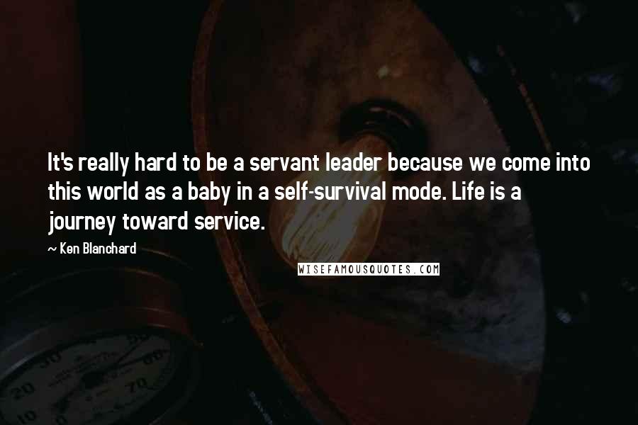 Ken Blanchard Quotes: It's really hard to be a servant leader because we come into this world as a baby in a self-survival mode. Life is a journey toward service.