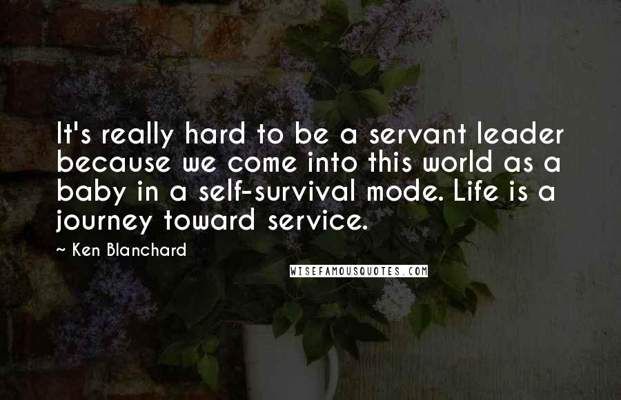 Ken Blanchard Quotes: It's really hard to be a servant leader because we come into this world as a baby in a self-survival mode. Life is a journey toward service.
