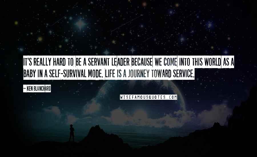 Ken Blanchard Quotes: It's really hard to be a servant leader because we come into this world as a baby in a self-survival mode. Life is a journey toward service.