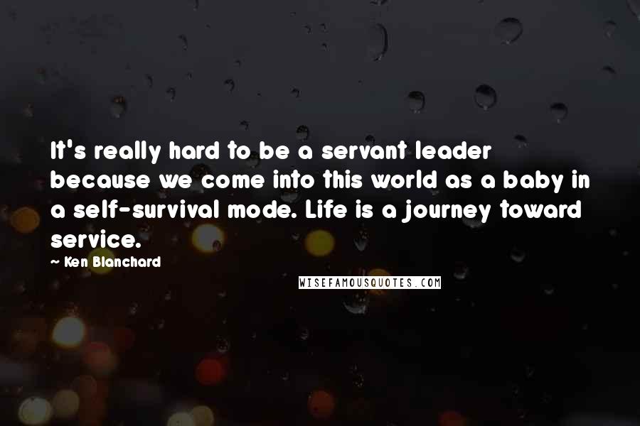 Ken Blanchard Quotes: It's really hard to be a servant leader because we come into this world as a baby in a self-survival mode. Life is a journey toward service.