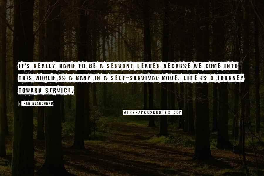 Ken Blanchard Quotes: It's really hard to be a servant leader because we come into this world as a baby in a self-survival mode. Life is a journey toward service.