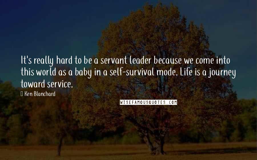 Ken Blanchard Quotes: It's really hard to be a servant leader because we come into this world as a baby in a self-survival mode. Life is a journey toward service.