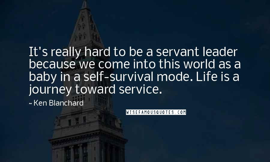 Ken Blanchard Quotes: It's really hard to be a servant leader because we come into this world as a baby in a self-survival mode. Life is a journey toward service.