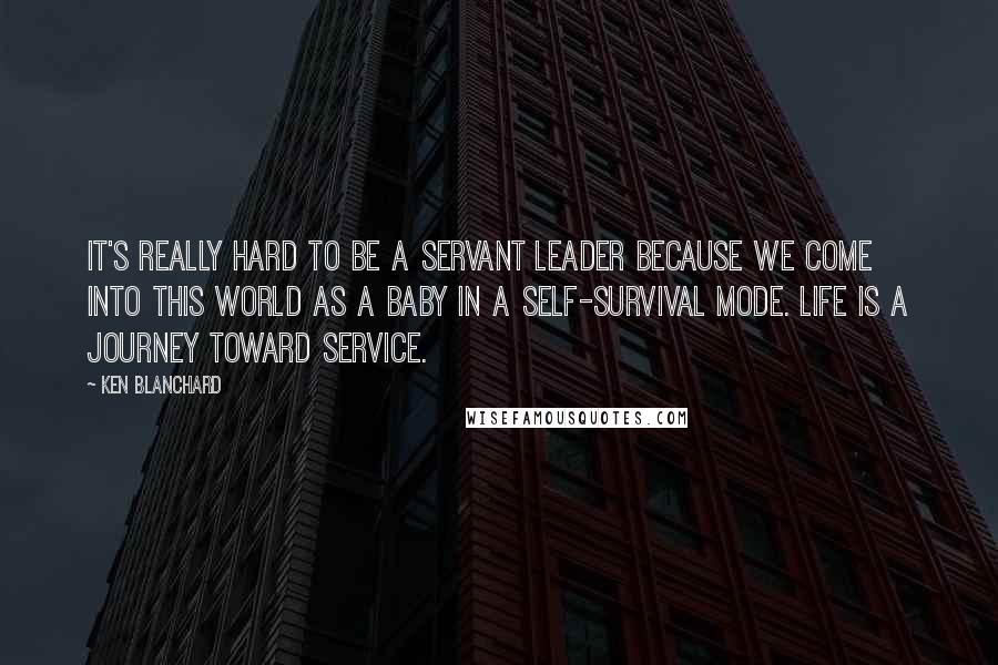 Ken Blanchard Quotes: It's really hard to be a servant leader because we come into this world as a baby in a self-survival mode. Life is a journey toward service.