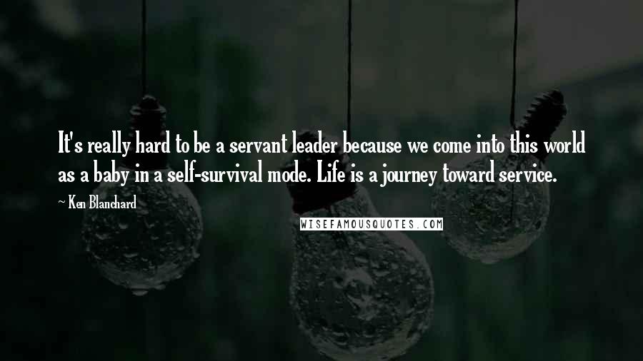 Ken Blanchard Quotes: It's really hard to be a servant leader because we come into this world as a baby in a self-survival mode. Life is a journey toward service.