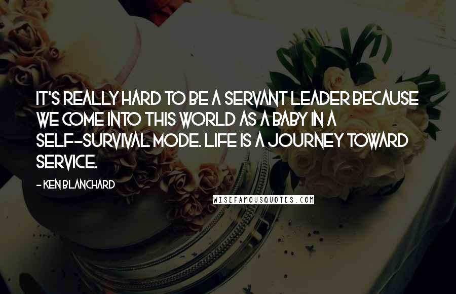 Ken Blanchard Quotes: It's really hard to be a servant leader because we come into this world as a baby in a self-survival mode. Life is a journey toward service.