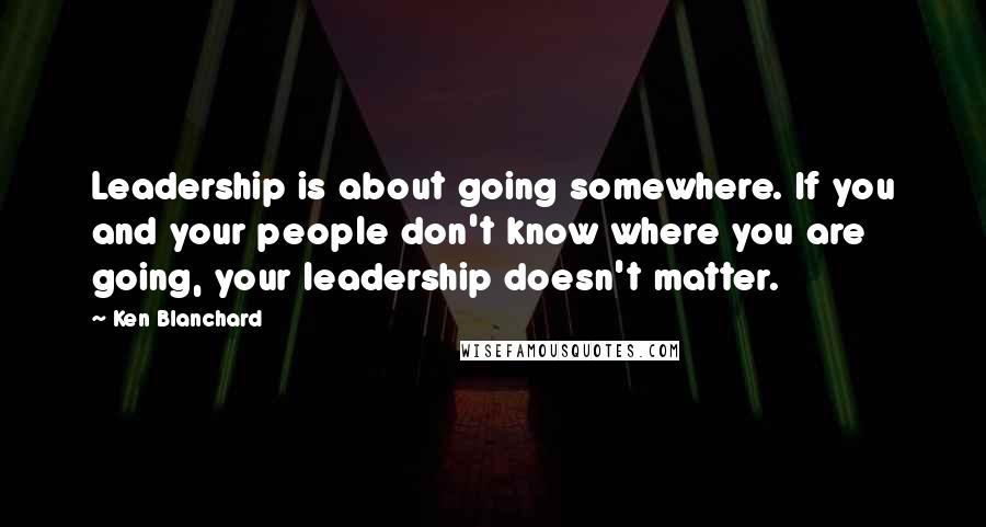 Ken Blanchard Quotes: Leadership is about going somewhere. If you and your people don't know where you are going, your leadership doesn't matter.