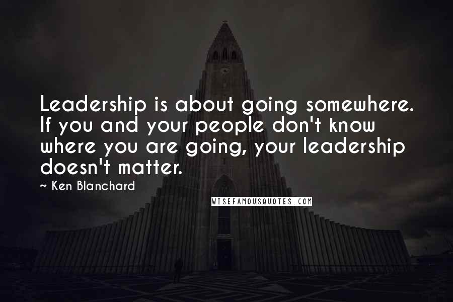 Ken Blanchard Quotes: Leadership is about going somewhere. If you and your people don't know where you are going, your leadership doesn't matter.