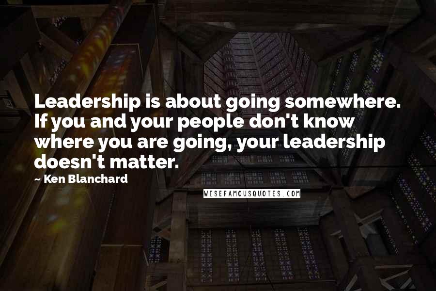 Ken Blanchard Quotes: Leadership is about going somewhere. If you and your people don't know where you are going, your leadership doesn't matter.