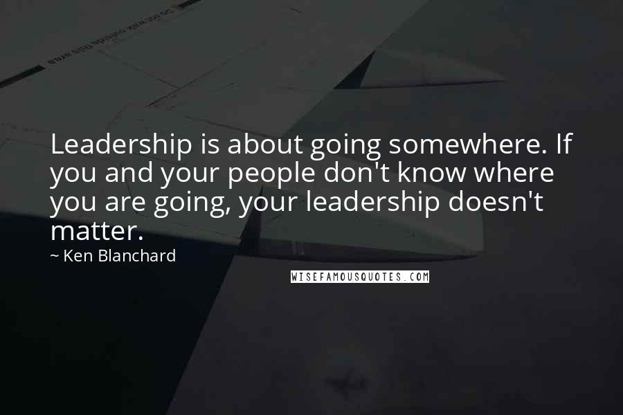 Ken Blanchard Quotes: Leadership is about going somewhere. If you and your people don't know where you are going, your leadership doesn't matter.
