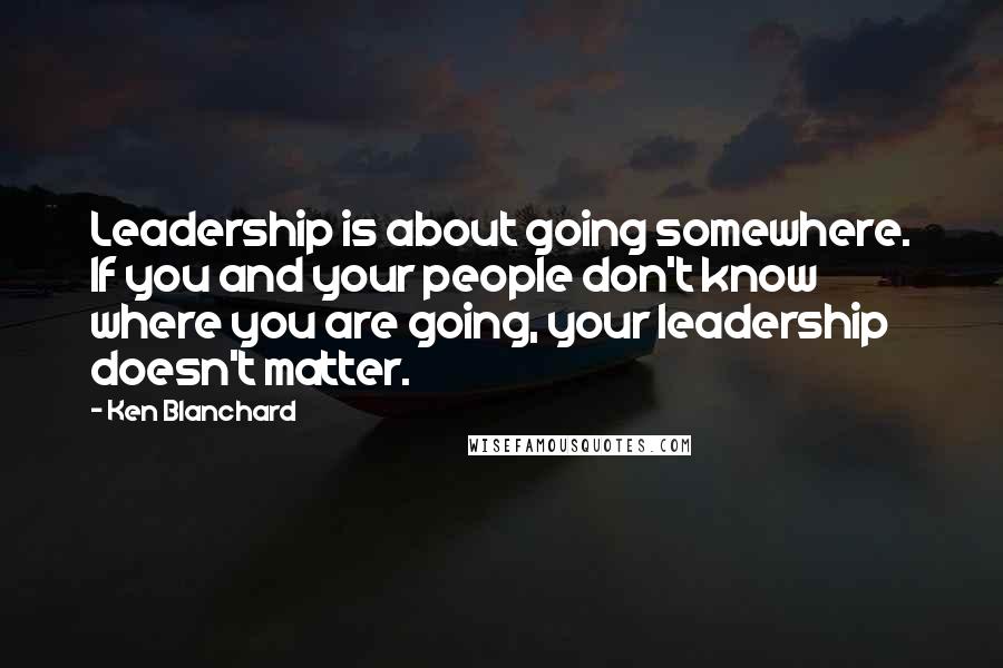 Ken Blanchard Quotes: Leadership is about going somewhere. If you and your people don't know where you are going, your leadership doesn't matter.