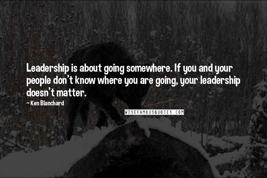 Ken Blanchard Quotes: Leadership is about going somewhere. If you and your people don't know where you are going, your leadership doesn't matter.