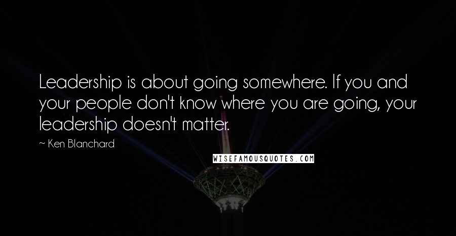 Ken Blanchard Quotes: Leadership is about going somewhere. If you and your people don't know where you are going, your leadership doesn't matter.