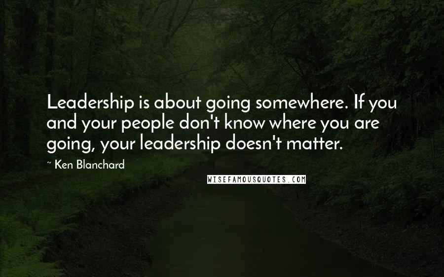 Ken Blanchard Quotes: Leadership is about going somewhere. If you and your people don't know where you are going, your leadership doesn't matter.