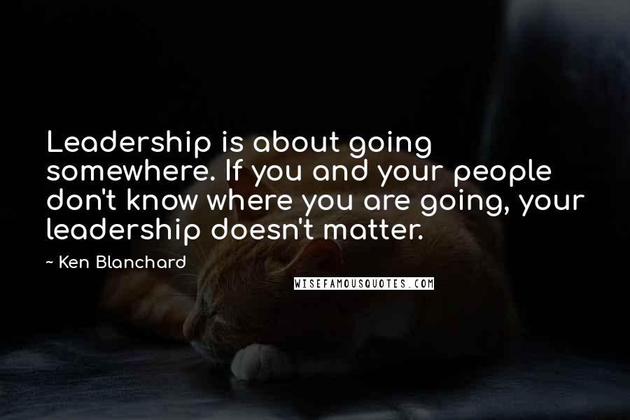 Ken Blanchard Quotes: Leadership is about going somewhere. If you and your people don't know where you are going, your leadership doesn't matter.
