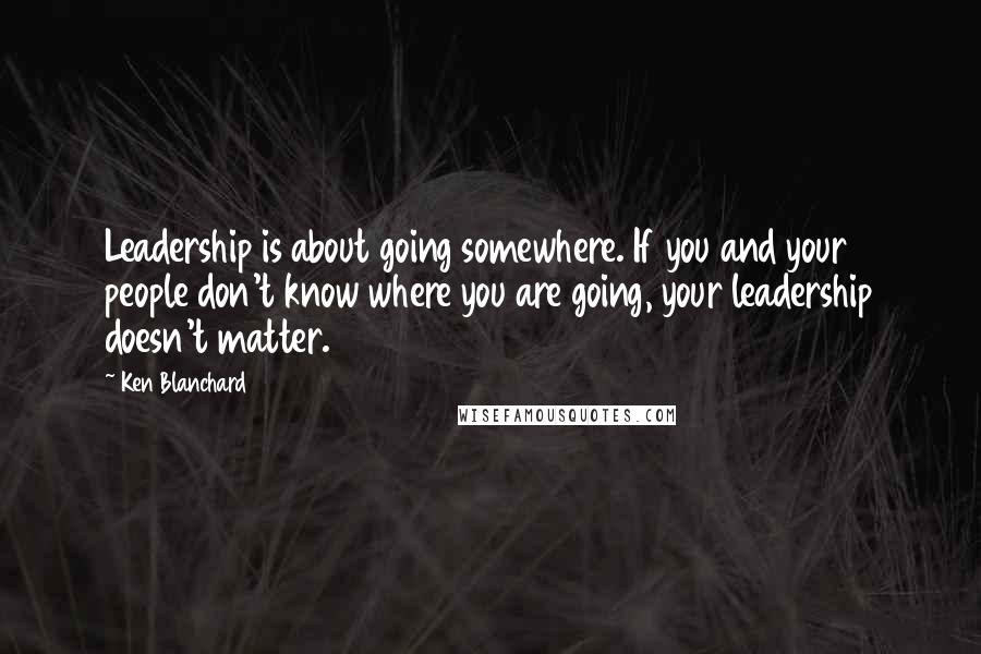 Ken Blanchard Quotes: Leadership is about going somewhere. If you and your people don't know where you are going, your leadership doesn't matter.