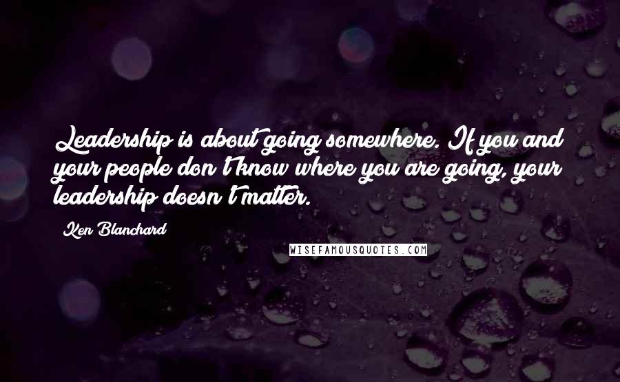 Ken Blanchard Quotes: Leadership is about going somewhere. If you and your people don't know where you are going, your leadership doesn't matter.