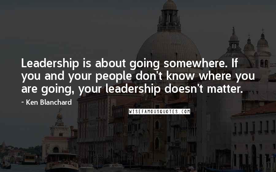 Ken Blanchard Quotes: Leadership is about going somewhere. If you and your people don't know where you are going, your leadership doesn't matter.